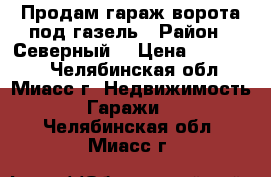 Продам гараж ворота под газель › Район ­ Северный  › Цена ­ 220 000 - Челябинская обл., Миасс г. Недвижимость » Гаражи   . Челябинская обл.,Миасс г.